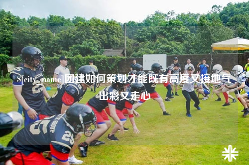 湛江团建如何策划才能既有高度又接地气出彩又走心